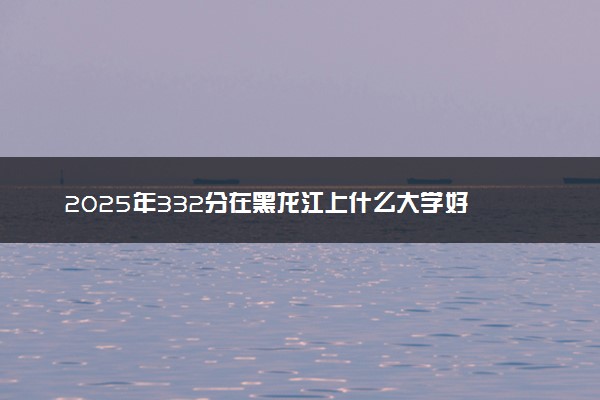 2025年332分在黑龙江上什么大学好 近三年录取分数线是多少