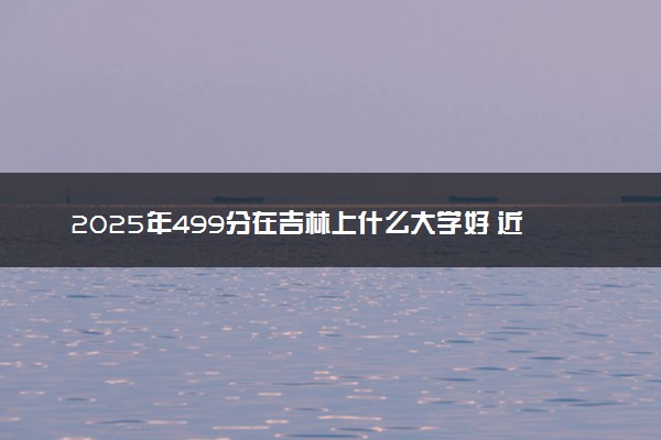 2025年499分在吉林上什么大学好 近三年录取分数线是多少