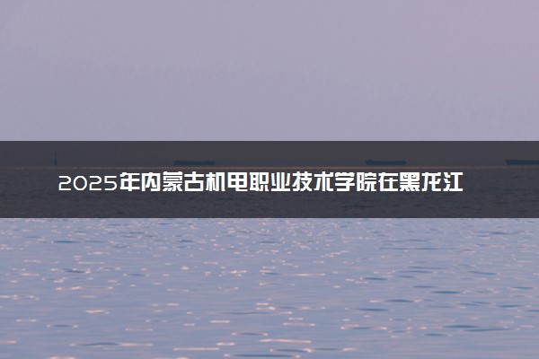 2025年内蒙古机电职业技术学院在黑龙江招生代码：4227 专业代码及报考指南