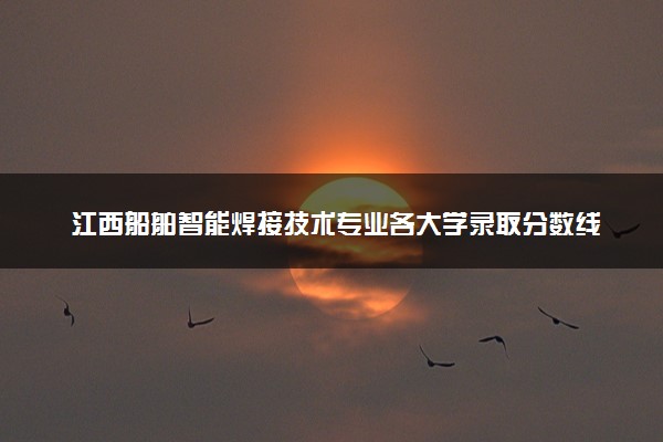 江西船舶智能焊接技术专业各大学录取分数线：最低435分能上 开设院校及位次