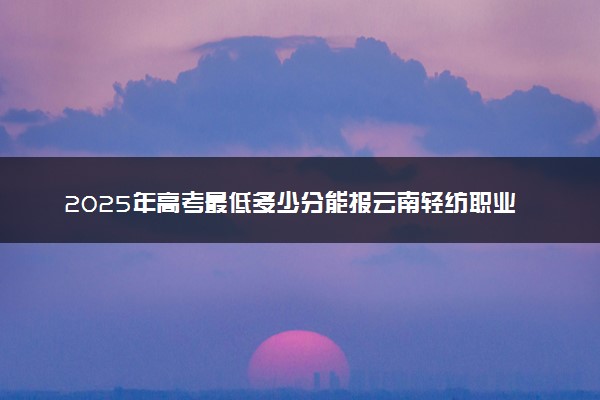 2025年高考最低多少分能报云南轻纺职业学院？附云南轻纺职业学院历年录取分数线及位次