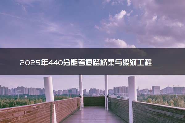 2025年440分能考道路桥梁与渡河工程专业吗 440分道路桥梁与渡河工程专业大学推荐