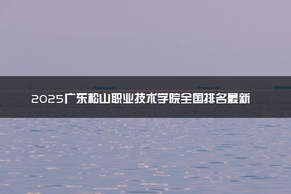 2025广东松山职业技术学院全国排名最新 录取分数线是多少