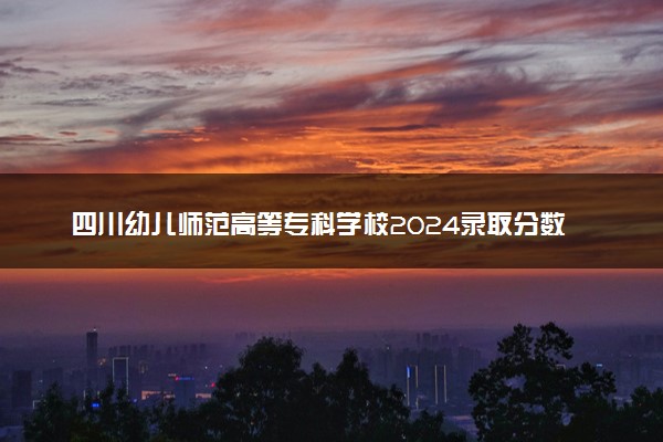 四川幼儿师范高等专科学校2024录取分数线：最低211分 附2025年报考建议及注意事项