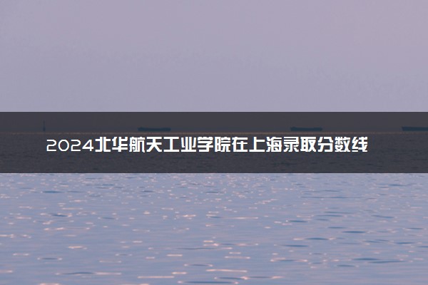 2024北华航天工业学院在上海录取分数线 各专业分数及位次