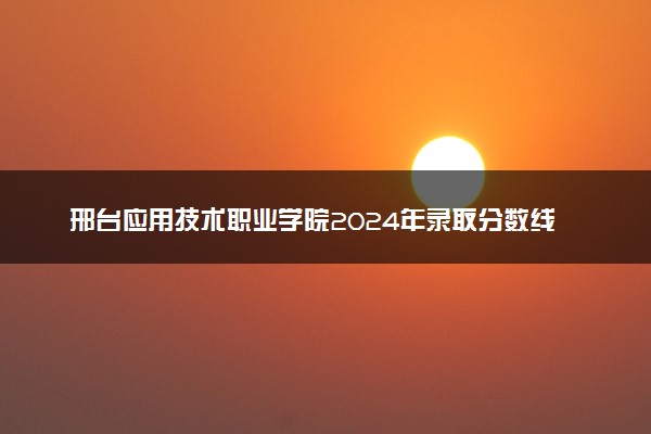 邢台应用技术职业学院2024年录取分数线：浙江340分领跑，天津163分垫底 2025报考建议及事项