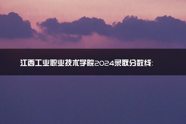 江西工业职业技术学院2024录取分数线：最低176分 附2025年报考建议及注意事项