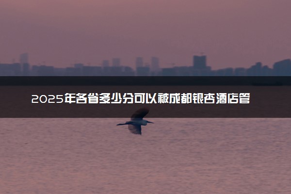 2025年各省多少分可以被成都银杏酒店管理学院录取？历年录取分数线