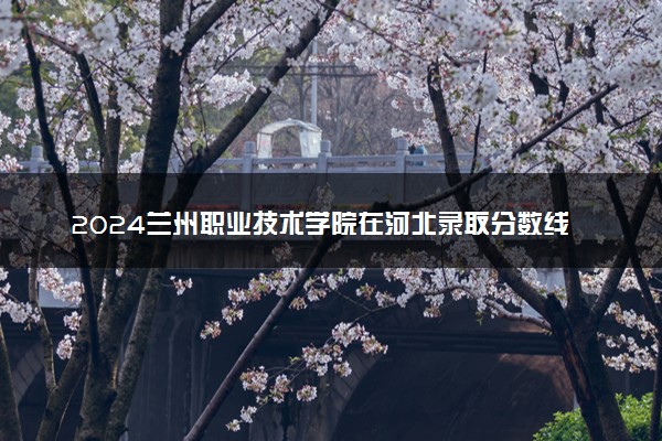 2024兰州职业技术学院在河北录取分数线 各专业分数及位次