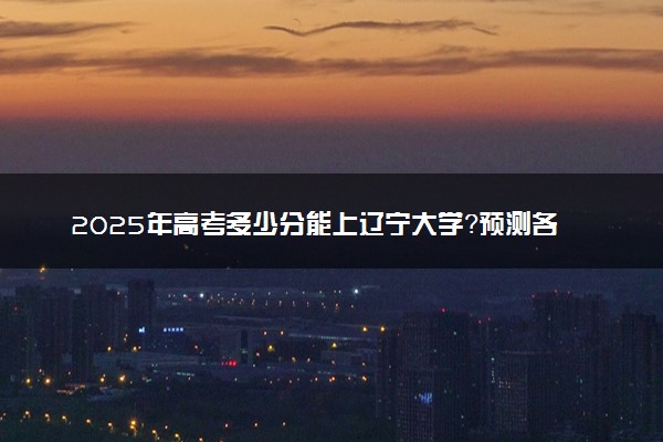 2025年高考多少分能上辽宁大学？预测各省份录取分数线（附2024年数据及报考指南）
