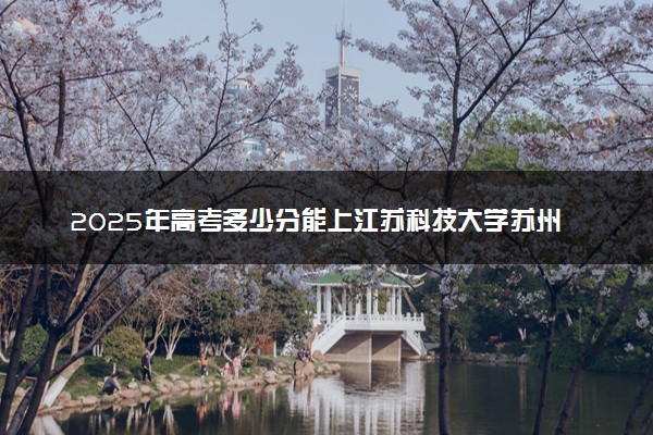 2025年高考多少分能上江苏科技大学苏州理工学院？预测各省份录取分数线（附2024年数据及报考指南）