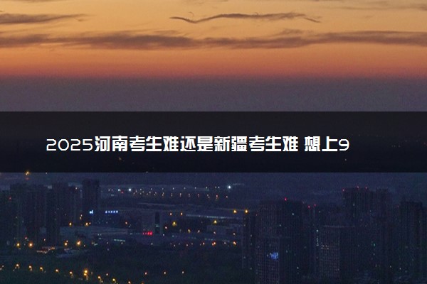2025河南考生难还是新疆考生难 想上985在这两个省分别多少分