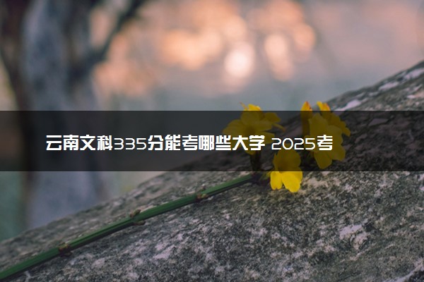 云南文科335分能考哪些大学 2025考生稳上的大学名单