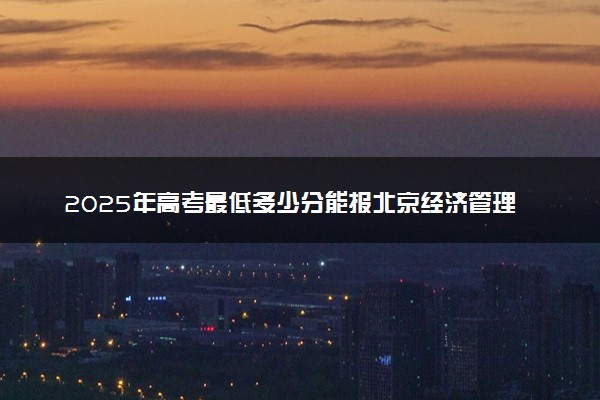 2025年高考最低多少分能报北京经济管理职业学院？附北京经济管理职业学院历年录取分数线及位次
