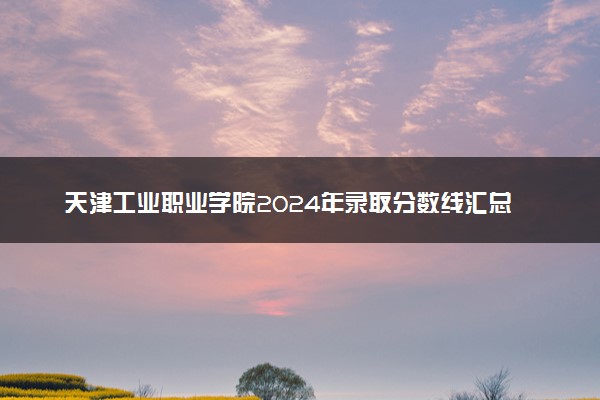 天津工业职业学院2024年录取分数线汇总 各省最低分与位次排名及2025报考指南