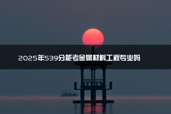2025年539分能考金属材料工程专业吗 539分金属材料工程专业大学推荐