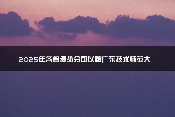 2025年各省多少分可以被广东技术师范大学录取？历年录取分数线