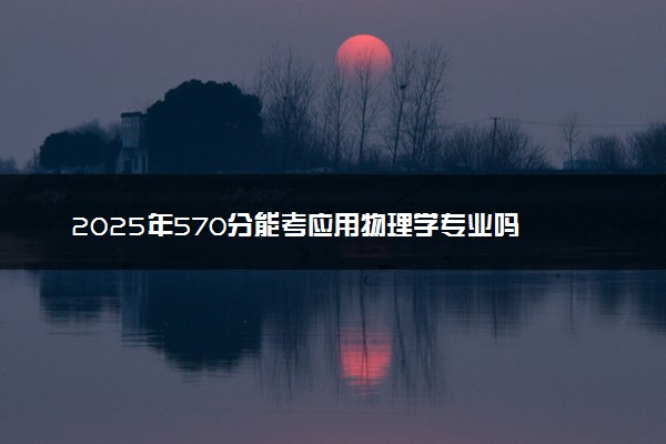 2025年570分能考应用物理学专业吗 570分应用物理学专业大学推荐