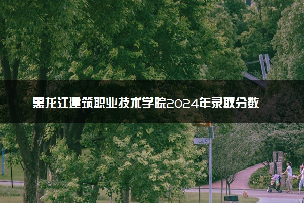 黑龙江建筑职业技术学院2024年录取分数线汇总 各省最低分与位次排名及2025报考指南