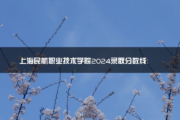 上海民航职业技术学院2024录取分数线：最低120分 附2025年报考建议及注意事项