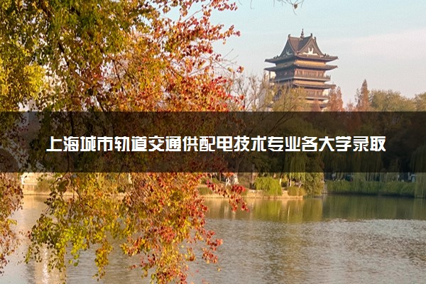 上海城市轨道交通供配电技术专业各大学录取分数线：最低202分能上 开设院校及位次