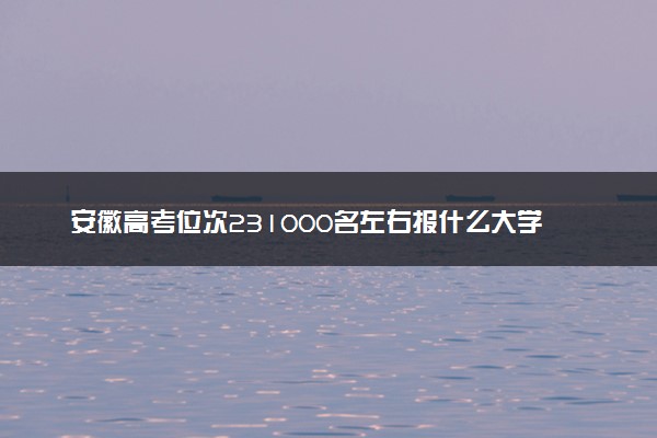 安徽高考位次231000名左右报什么大学好（2025年参考）