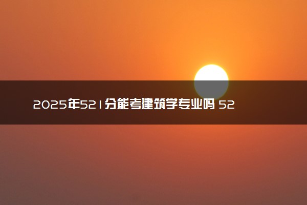 2025年521分能考建筑学专业吗 521分建筑学专业大学推荐