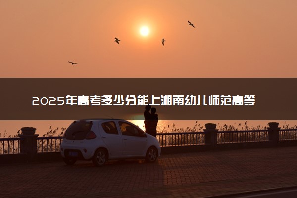 2025年高考多少分能上湘南幼儿师范高等专科学校？预测各省份录取分数线（附2024年数据及报考指南）