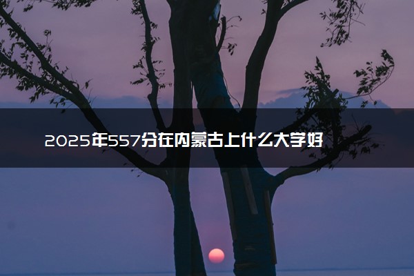 2025年557分在内蒙古上什么大学好 近三年录取分数线是多少