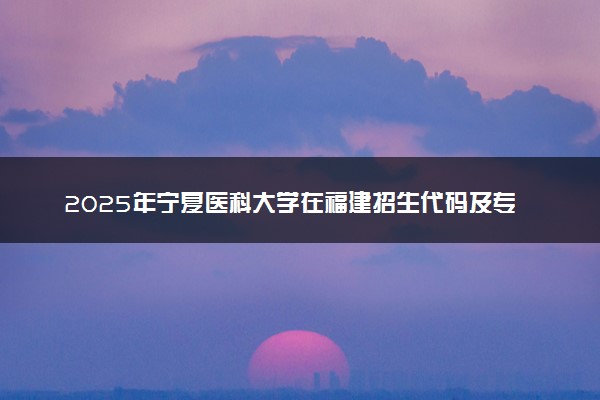 2025年宁夏医科大学在福建招生代码及专业代码 宁夏医科大学福建代码是多少？怎么查询？