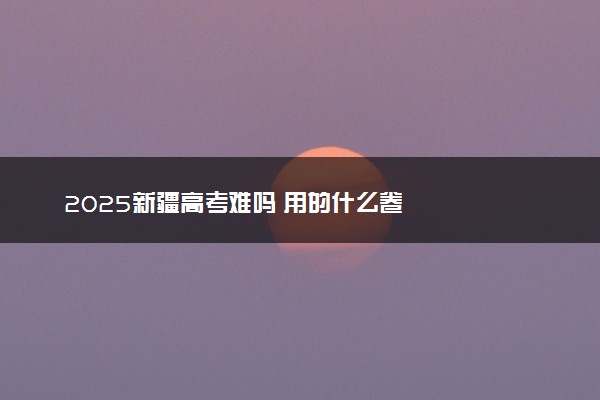 2025新疆高考难吗 用的什么卷