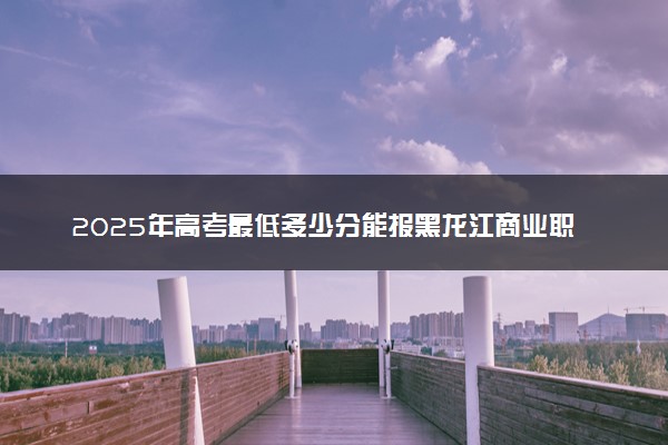 2025年高考最低多少分能报黑龙江商业职业学院？附黑龙江商业职业学院历年录取分数线及位次