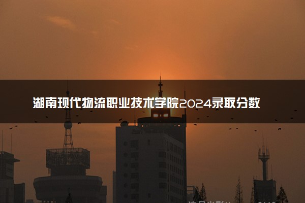 湖南现代物流职业技术学院2024录取分数线：最低264分 附2025年报考建议及注意事项
