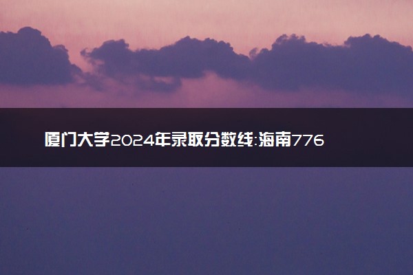 厦门大学2024年录取分数线：海南776分领跑，宁夏509分垫底 2025报考建议及事项