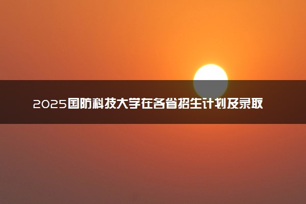 2025国防科技大学在各省招生计划及录取分数线 招生人数和专业