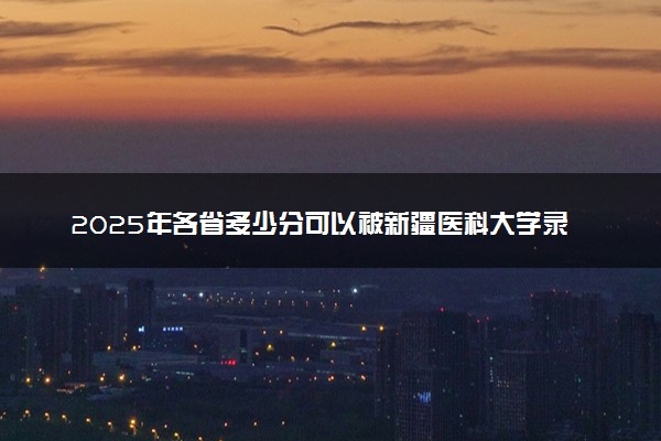 2025年各省多少分可以被新疆医科大学录取？历年录取分数线