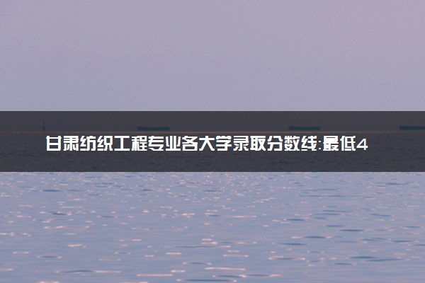 甘肃纺织工程专业各大学录取分数线：最低441分能上 开设院校及位次