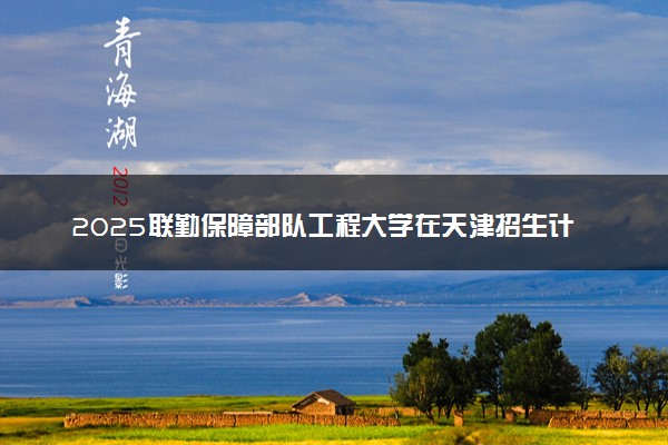 2025联勤保障部队工程大学在天津招生计划及人数 招生专业有哪些