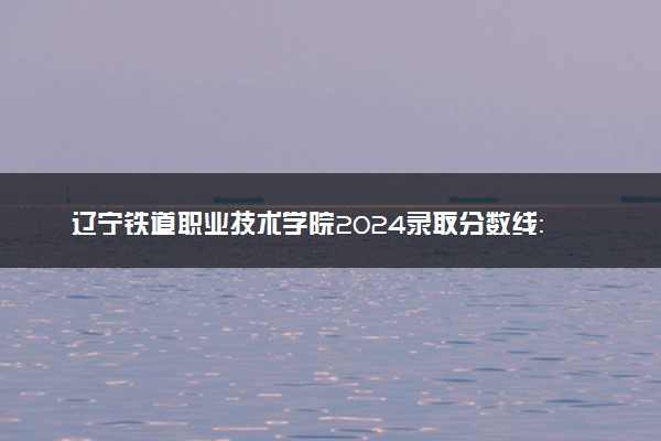 辽宁铁道职业技术学院2024录取分数线：最低220分 附2025年报考建议及注意事项
