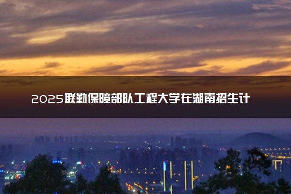 2025联勤保障部队工程大学在湖南招生计划及人数 招生专业有哪些