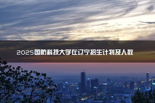 2025国防科技大学在辽宁招生计划及人数 招生专业有哪些