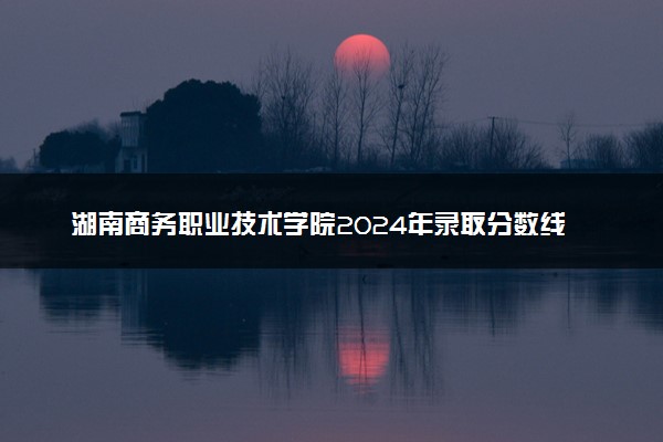 湖南商务职业技术学院2024年录取分数线：浙江466分领跑，内蒙古237分垫底 2025报考建议及事项