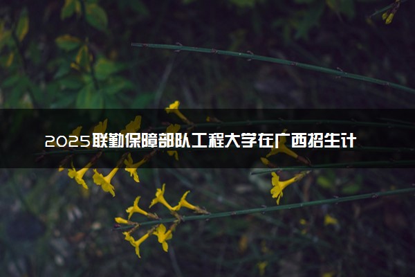 2025联勤保障部队工程大学在广西招生计划及人数 招生专业有哪些