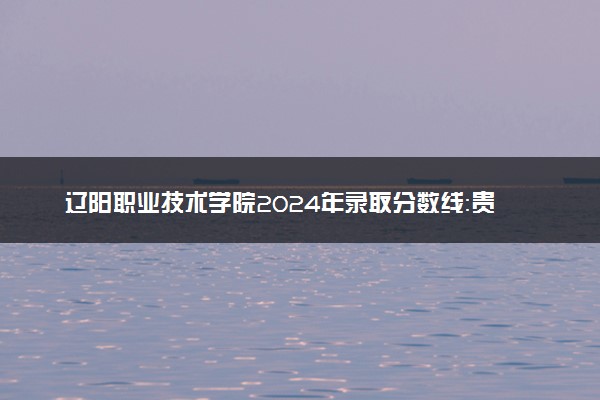 辽阳职业技术学院2024年录取分数线：贵州434分领跑，山西211分垫底 2025报考建议及事项