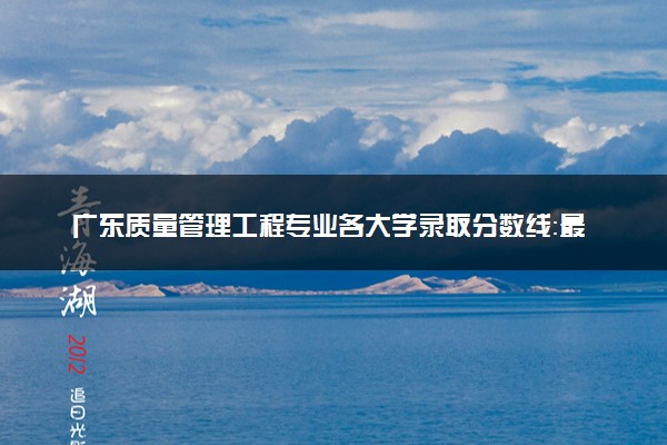 广东质量管理工程专业各大学录取分数线：最低485分能上 开设院校及位次