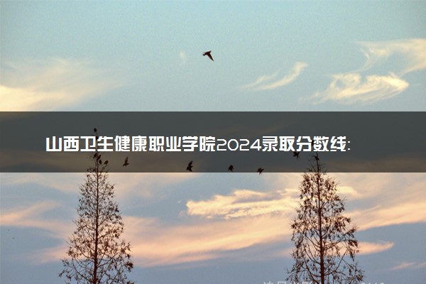 山西卫生健康职业学院2024录取分数线：最低328分 附2025年报考建议及注意事项