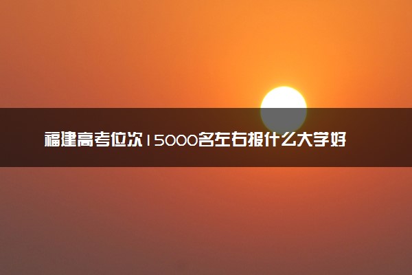福建高考位次15000名左右报什么大学好（2025年参考）