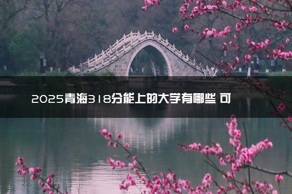 2025青海318分能上的大学有哪些 可以报考院校名单