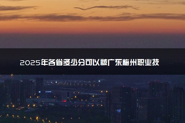 2025年各省多少分可以被广东梅州职业技术学院录取？历年录取分数线