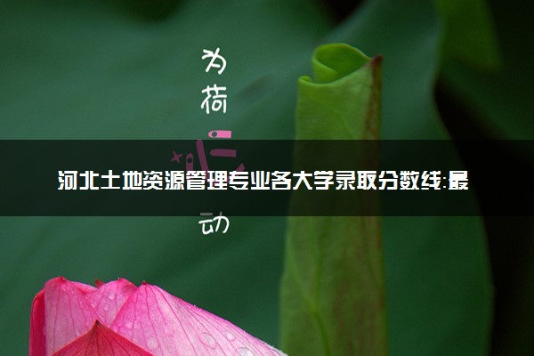 河北土地资源管理专业各大学录取分数线：最低448分能上 开设院校及位次